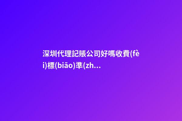 深圳代理記賬公司好嗎?收費(fèi)標(biāo)準(zhǔn)是多少？